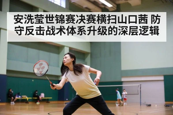 安洗莹世锦赛决赛横扫山口茜 防守反击战术体系升级的深层逻辑